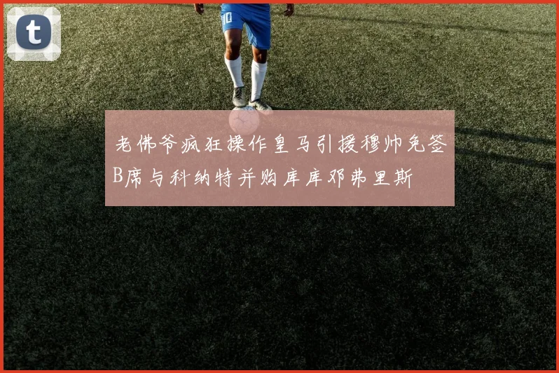 老佛爷疯狂操作皇马引援穆帅免签B席与科纳特并购库库邓弗里斯