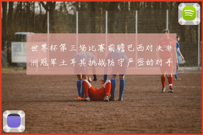 世界杯第三场比赛前瞻巴西对决非洲冠军土耳其挑战防守严密的对手