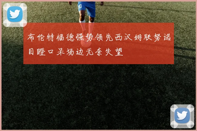 布伦特福德强势领先西汉姆联努诺目瞪口呆场边无奈失望