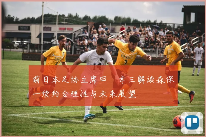 前日本足协主席田嶋幸三解读森保一续约合理性与未来展望