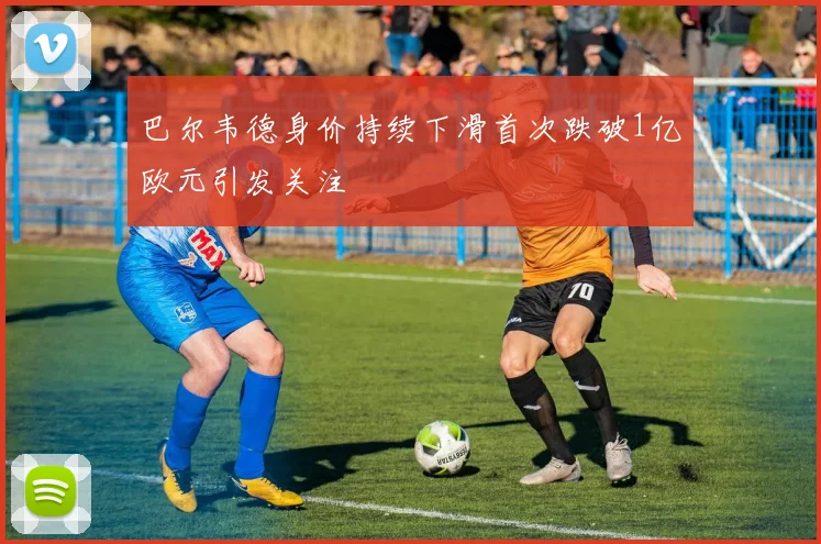 巴尔韦德身价持续下滑首次跌破1亿欧元引发关注