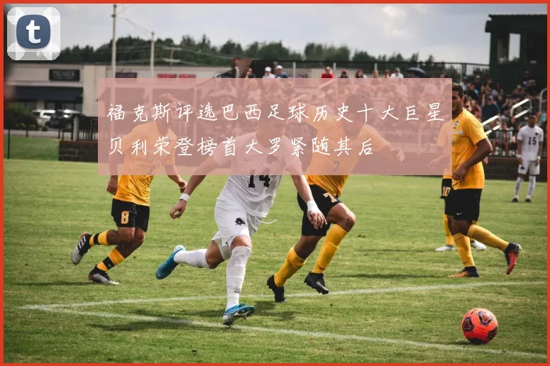 福克斯评选巴西足球历史十大巨星贝利荣登榜首大罗紧随其后