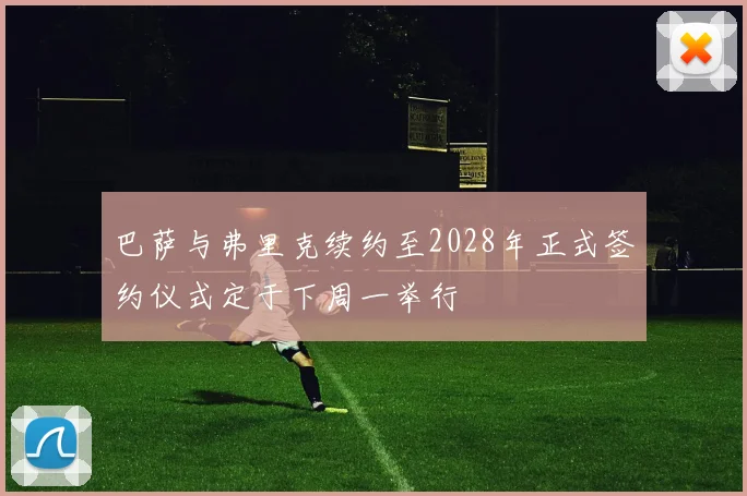 巴萨与弗里克续约至2028年正式签约仪式定于下周一举行