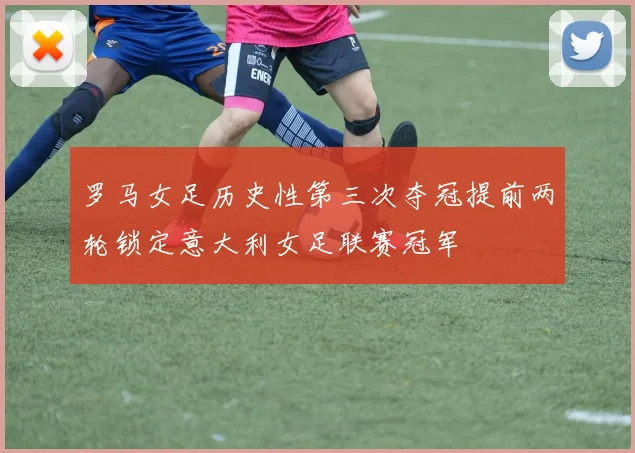 罗马女足历史性第三次夺冠提前两轮锁定意大利女足联赛冠军